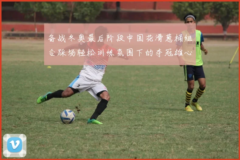 备战冬奥最后阶段中国花滑葱桶组合踩场轻松训练氛围下的夺冠雄心