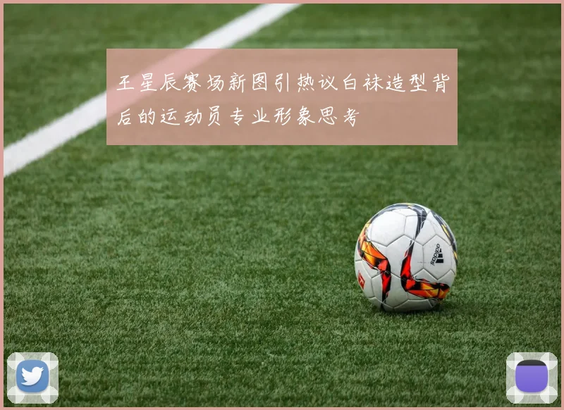 王星辰赛场新图引热议白袜造型背后的运动员专业形象思考