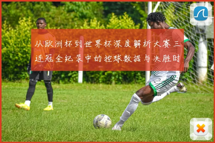 从欧洲杯到世界杯深度解析大赛三连冠全纪录中的控球数据与决胜时刻