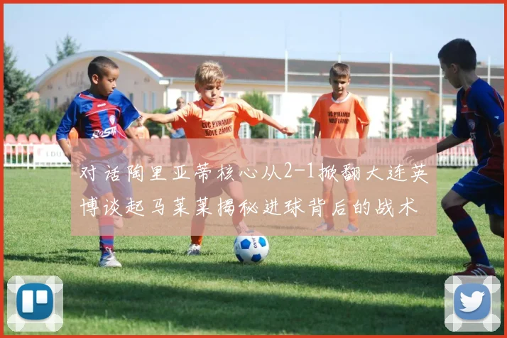对话陶里亚蒂核心从2-1掀翻大连英博谈起马莱莱揭秘进球背后的战术私语与团队信念