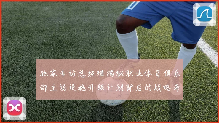 独家专访总经理揭秘职业体育俱乐部主场设施升级计划背后的战略考量